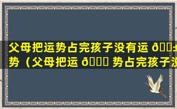 父母把运势占完孩子没有运 🐱 势（父母把运 🐕 势占完孩子没有运势怎么办）